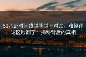 51八卦时间线越聊越不对劲，难怪评论区吵翻了：揭秘背后的真相