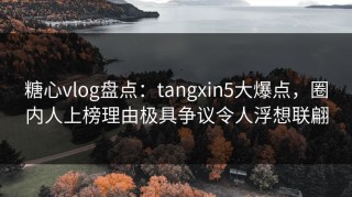 糖心vlog盘点：tangxin5大爆点，圈内人上榜理由极具争议令人浮想联翩