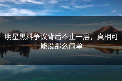 明星黑料争议背后不止一层，真相可能没那么简单