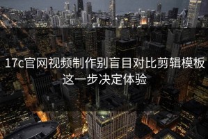 17c官网视频制作别盲目对比剪辑模板这一步决定体验
