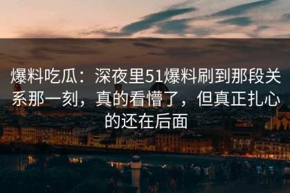 爆料吃瓜：深夜里51爆料刷到那段关系那一刻，真的看懵了，但真正扎心的还在后面