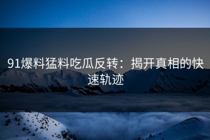 91爆料猛料吃瓜反转：揭开真相的快速轨迹