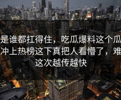 不是谁都扛得住，吃瓜爆料这个瓜深夜冲上热榜这下真把人看懵了，难怪这次越传越快
