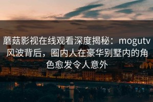 蘑菇影视在线观看深度揭秘：mogutv风波背后，圈内人在豪华别墅内的角色愈发令人意外