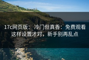 17c网页版： 冷门但真香：免费观看这样设置才对，新手别再乱点