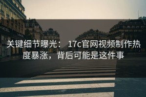 关键细节曝光： 17c官网视频制作热度暴涨，背后可能是这件事