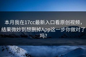 本月我在17cc最新入口看原创视频，结果微妙到想删掉App这一步你做对了吗?