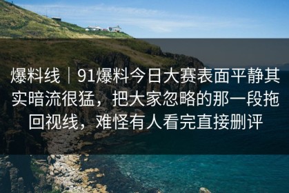爆料线｜91爆料今日大赛表面平静其实暗流很猛，把大家忽略的那一段拖回视线，难怪有人看完直接删评