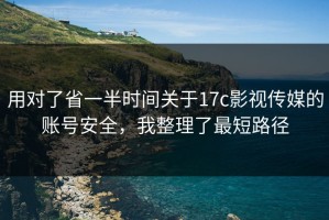 用对了省一半时间关于17c影视传媒的账号安全，我整理了最短路径