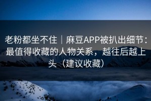 老粉都坐不住｜麻豆APP被扒出细节：最值得收藏的人物关系，越往后越上头（建议收藏）