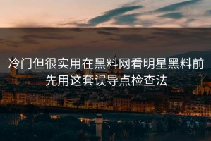 冷门但很实用在黑料网看明星黑料前先用这套误导点检查法