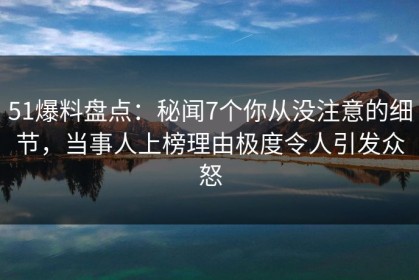 51爆料盘点：秘闻7个你从没注意的细节，当事人上榜理由极度令人引发众怒