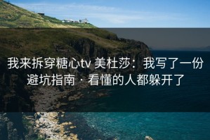 我来拆穿糖心tv 美杜莎：我写了一份避坑指南 · 看懂的人都躲开了
