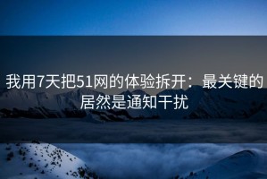 我用7天把51网的体验拆开：最关键的居然是通知干扰
