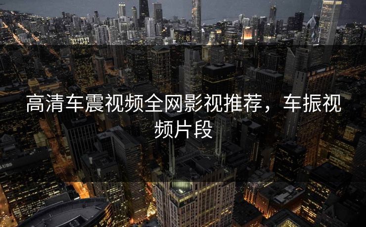 高清车震视频全网影视推荐，车振视频片段