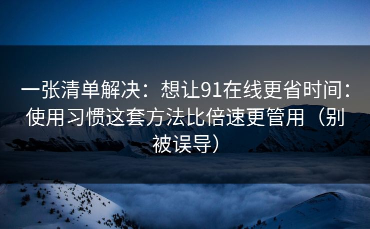 一张清单解决：想让91在线更省时间：使用习惯这套方法比倍速更管用（别被误导）