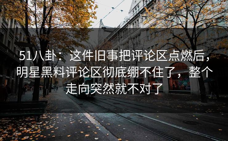 51八卦：这件旧事把评论区点燃后，明星黑料评论区彻底绷不住了，整个走向突然就不对了