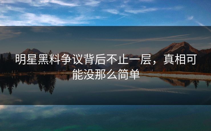 明星黑料争议背后不止一层，真相可能没那么简单