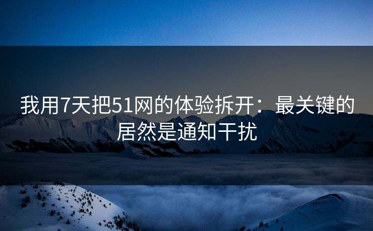 我用7天把51网的体验拆开：最关键的居然是通知干扰
