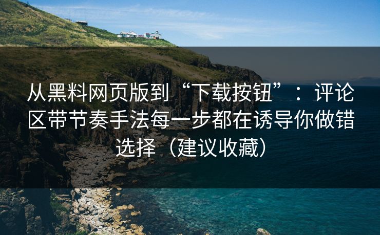 从黑料网页版到“下载按钮”：评论区带节奏手法每一步都在诱导你做错选择（建议收藏）