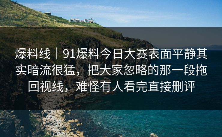 爆料线｜91爆料今日大赛表面平静其实暗流很猛，把大家忽略的那一段拖回视线，难怪有人看完直接删评