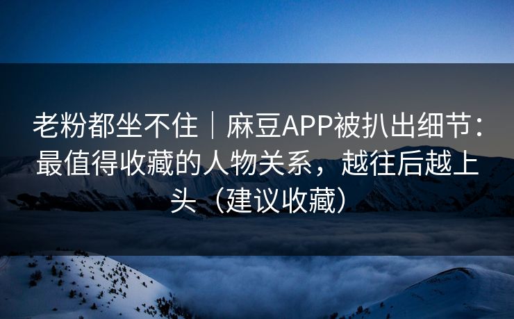 老粉都坐不住｜麻豆APP被扒出细节：最值得收藏的人物关系，越往后越上头（建议收藏）