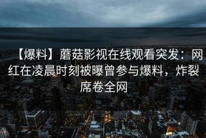 【爆料】蘑菇影视在线观看突发：网红在凌晨时刻被曝曾参与爆料，炸裂席卷全网