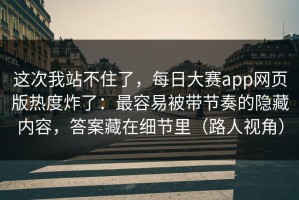 这次我站不住了，每日大赛app网页版热度炸了：最容易被带节奏的隐藏内容，答案藏在细节里（路人视角）