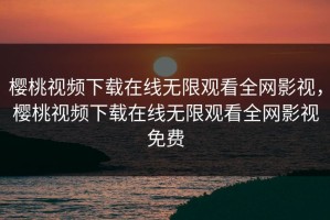樱桃视频下载在线无限观看全网影视，樱桃视频下载在线无限观看全网影视免费