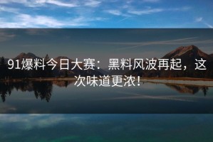 91爆料今日大赛：黑料风波再起，这次味道更浓！