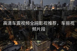 高清车震视频全网影视推荐，车振视频片段