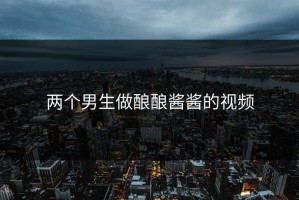 两个男生做酿酿酱酱的视频