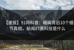【速报】91网科普：秘闻背后10个细节真相，秘闻87黑科技是什么
