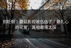 别眨眼｜蘑菇影视被低估了｜最扎心的花絮，真相藏得太深