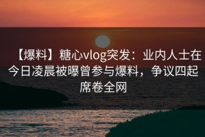 【爆料】糖心vlog突发：业内人士在今日凌晨被曝曾参与爆料，争议四起席卷全网
