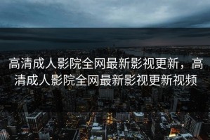 高清成人影院全网最新影视更新，高清成人影院全网最新影视更新视频