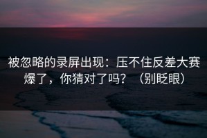 被忽略的录屏出现：压不住反差大赛爆了，你猜对了吗？（别眨眼）