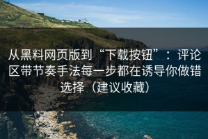 从黑料网页版到“下载按钮”：评论区带节奏手法每一步都在诱导你做错选择（建议收藏）