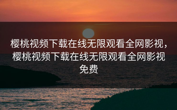 樱桃视频下载在线无限观看全网影视,樱桃视频下载在线无限观看全网影视免费 樱桃视频下载在线无限观看全网影视,樱桃视频下载在线无限观看全网影视免费