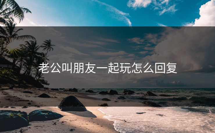 老公叫朋友一起玩怎么回复 老公叫朋友一起玩怎么回复