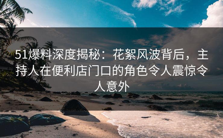 51爆料深度揭秘：花絮风波背后，主持人在便利店门口的角色令人震惊令人意外