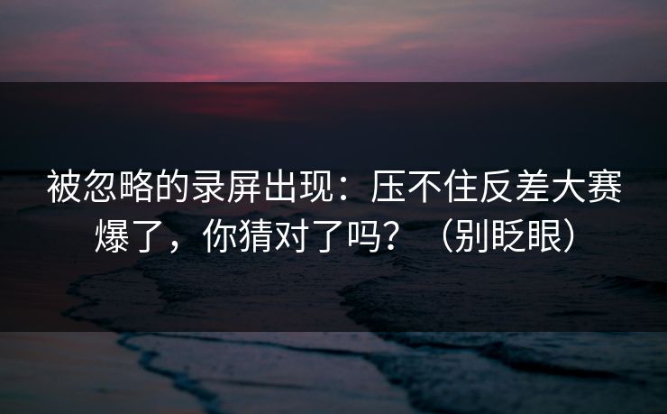 被忽略的录屏出现：压不住反差大赛爆了，你猜对了吗？（别眨眼）