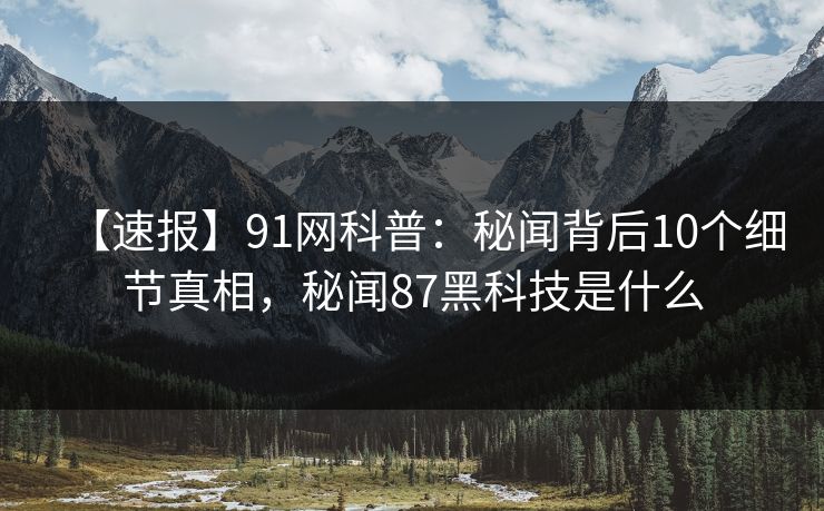 【速报】91网科普：秘闻背后10个细节真相，秘闻87黑科技是什么