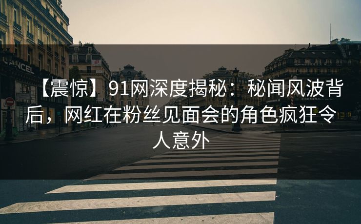【震惊】91网深度揭秘：秘闻风波背后，网红在粉丝见面会的角色疯狂令人意外